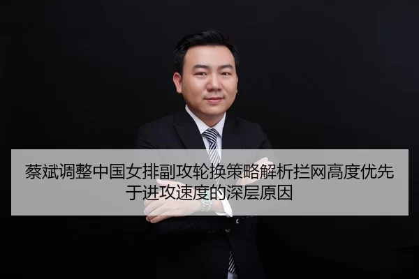 蔡斌调整中国女排副攻轮换策略解析拦网高度优先于进攻速度的深层原因