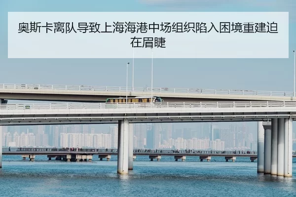 奥斯卡离队导致上海海港中场组织陷入困境重建迫在眉睫