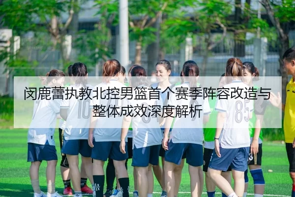 闵鹿蕾执教北控男篮首个赛季阵容改造与整体成效深度解析