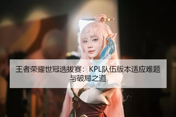 王者荣耀世冠选拔赛：KPL队伍版本适应难题与破局之道