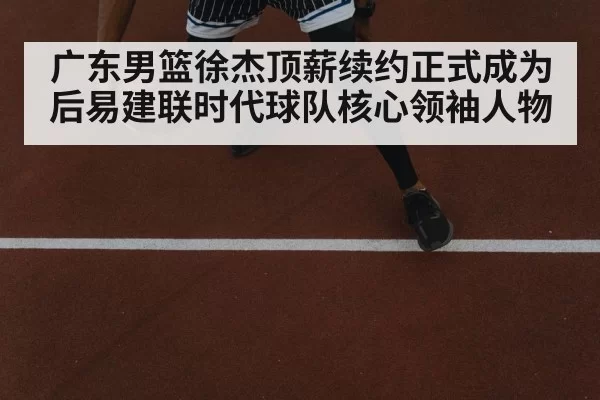 广东男篮徐杰顶薪续约正式成为后易建联时代球队核心领袖人物