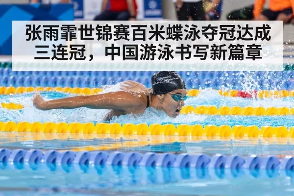 张雨霏世锦赛百米蝶泳夺冠达成三连冠，中国游泳书写新篇章
