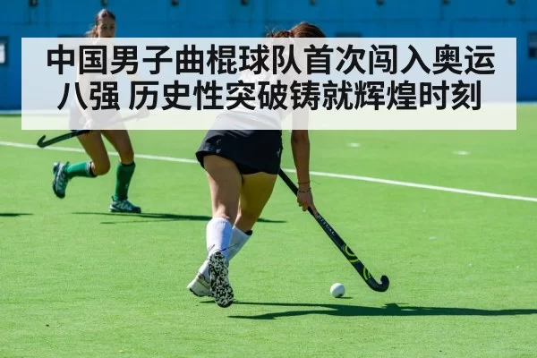 中国男子曲棍球队首次闯入奥运八强 历史性突破铸就辉煌时刻