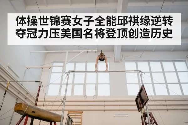 体操世锦赛女子全能邱祺缘逆转夺冠力压美国名将登顶创造历史