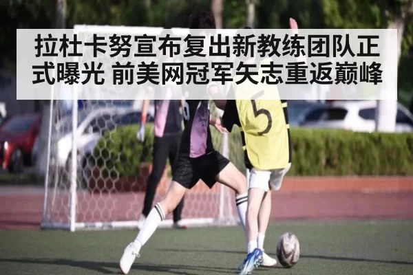拉杜卡努宣布复出新教练团队正式曝光 前美网冠军矢志重返巅峰