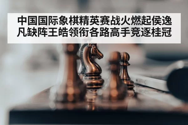 中国国际象棋精英赛战火燃起侯逸凡缺阵王皓领衔各路高手竞逐桂冠